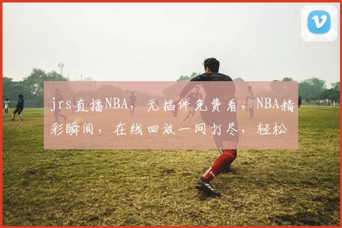 jrs直播NBA，无插件免费看，NBA精彩瞬间，在线回放一网打尽，轻松追星