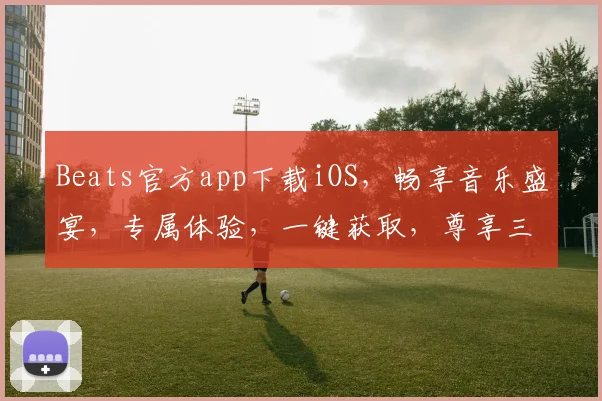 Beats官方app下载iOS，畅享音乐盛宴，专属体验，一键获取，尊享三重礼遇，不容错过
