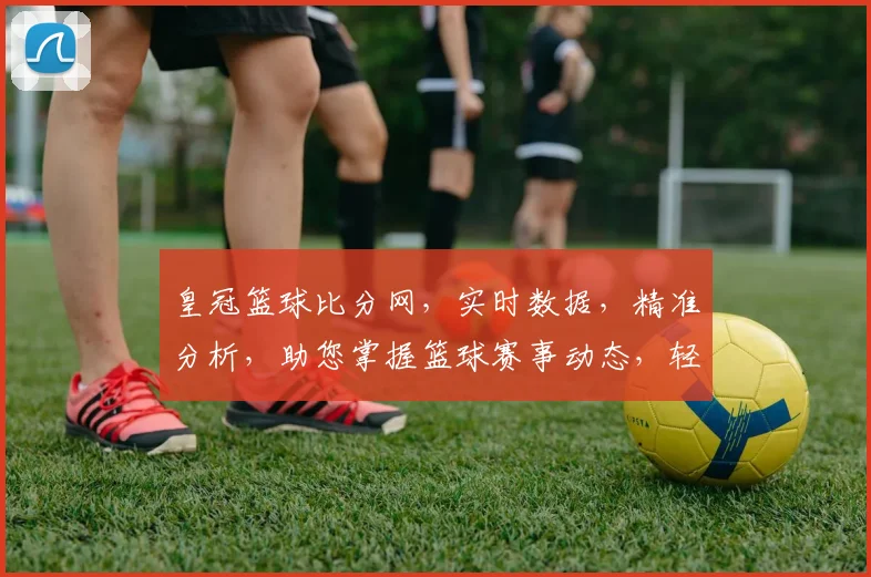 皇冠篮球比分网，实时数据，精准分析，助您掌握篮球赛事动态，轻松锁定心仪战队